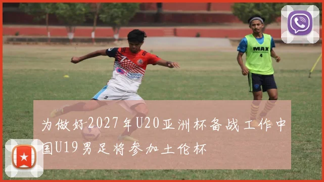 为做好2027年U20亚洲杯备战工作中国U19男足将参加土伦杯